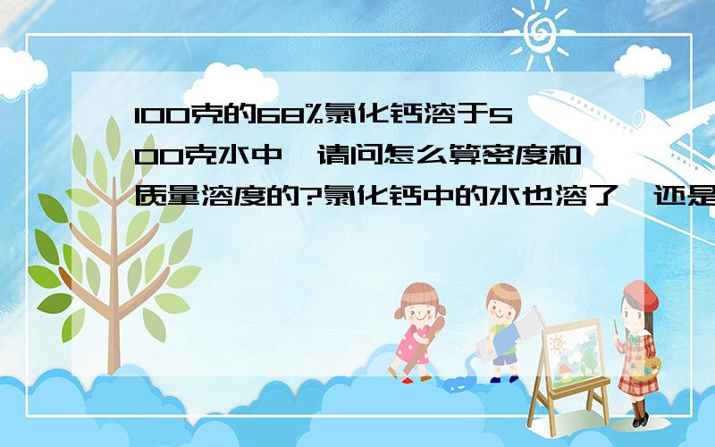 100克的68%氯化钙溶于500克水中,请问怎么算密度和质量溶度的?氯化钙中的水也溶了,还是和氯化钙结合在一