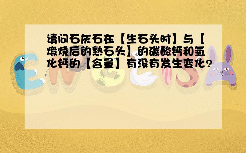 请问石灰石在【生石头时】与【煅烧后的熟石头】的碳酸钙和氧化钙的【含量】有没有发生变化?