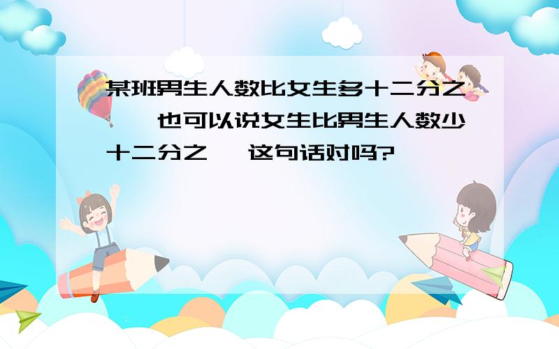 某班男生人数比女生多十二分之一,也可以说女生比男生人数少十二分之一 这句话对吗?