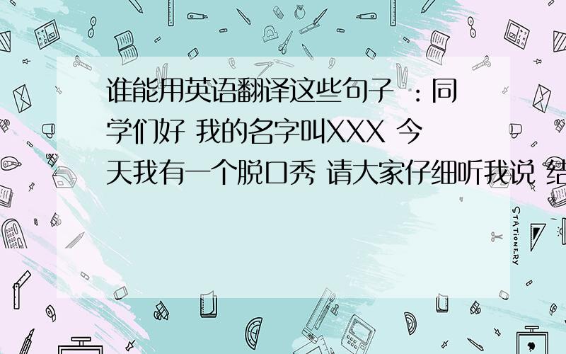 谁能用英语翻译这些句子 ：同学们好 我的名字叫XXX 今天我有一个脱口秀 请大家仔细听我说 结束：