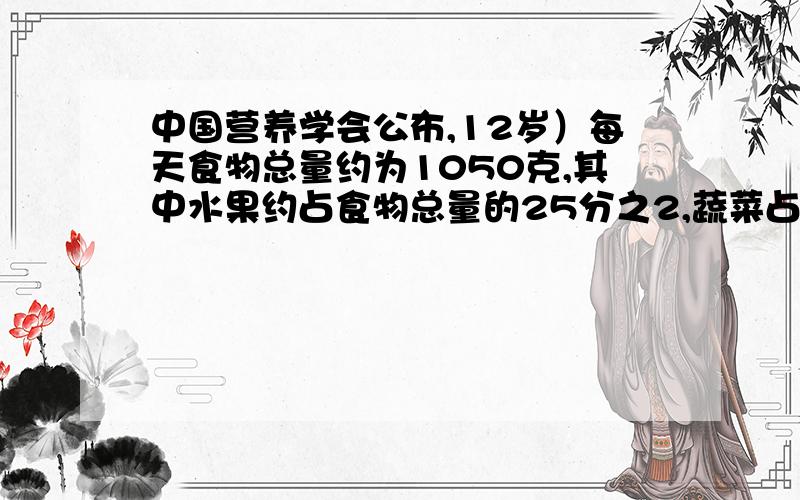 中国营养学会公布,12岁）每天食物总量约为1050克,其中水果约占食物总量的25分之2,蔬菜占