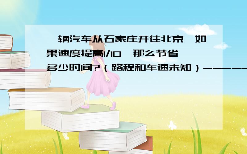 一辆汽车从石家庄开往北京,如果速度提高1/10,那么节省多少时间?（路程和车速未知）-----小学问题,急