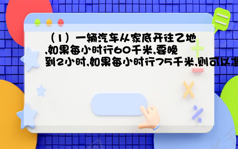 （1）一辆汽车从家底开往乙地,如果每小时行60千米,要晚到2小时,如果每小时行75千米,则可以准时到达.甲乙两地的公路长