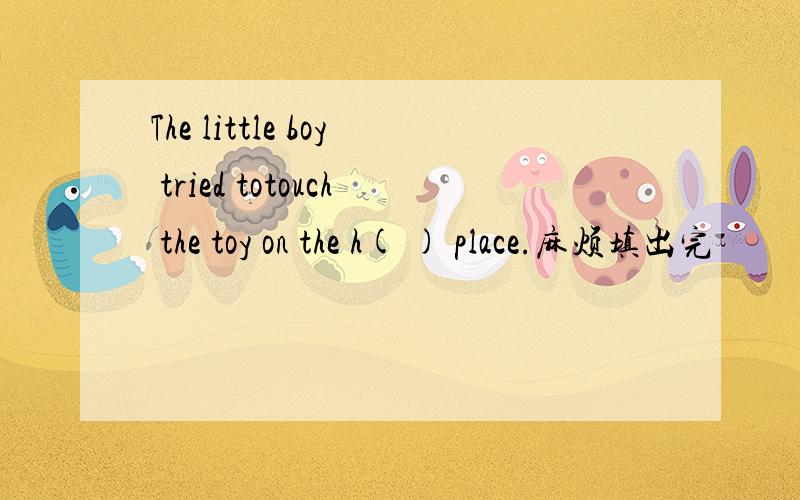 The little boy tried totouch the toy on the h( ) place.麻烦填出完