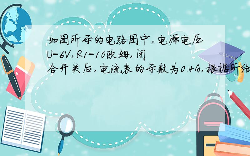 如图所示的电路图中,电源电压U=6V,R1=10欧姆,闭合开关后,电流表的示数为0.4A,根据所给条件求解三个有关的物理