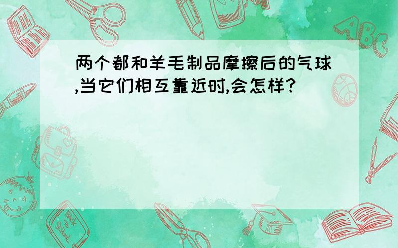 两个都和羊毛制品摩擦后的气球,当它们相互靠近时,会怎样?