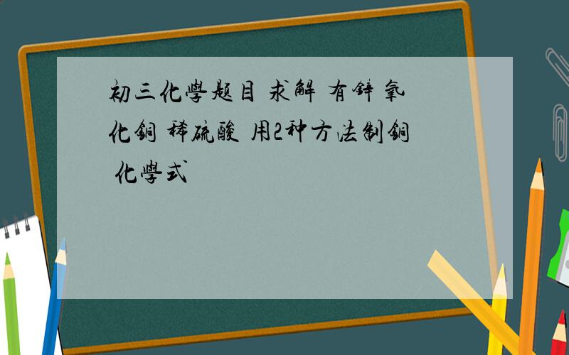 初三化学题目 求解 有锌 氧化铜 稀硫酸 用2种方法制铜 化学式