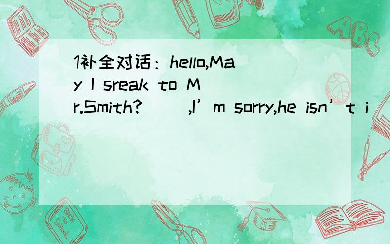 1补全对话：hello,May I sreak to Mr.Smith?( ),I’m sorry,he isn’t i