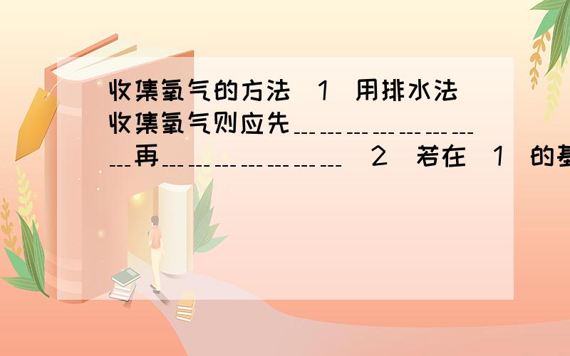 收集氧气的方法（1）用排水法收集氧气则应先﹍﹍﹍﹍﹍﹍﹍﹍再﹍﹍﹍﹍﹍﹍﹍（2）若在（1）的基础上测定氧气的体积,则应在