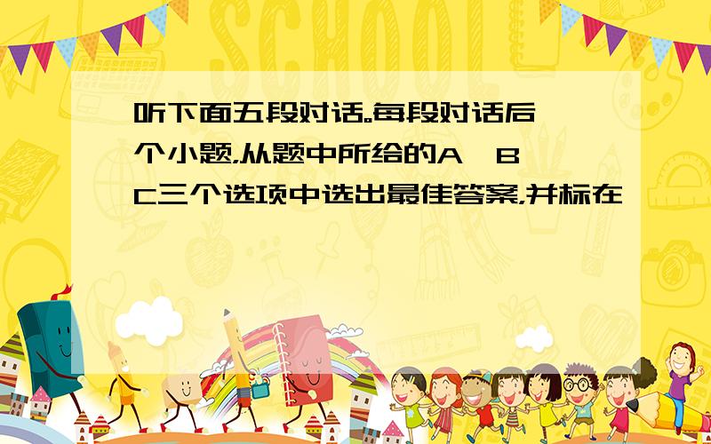 听下面五段对话。每段对话后一个小题，从题中所给的A、B、C三个选项中选出最佳答案，并标在