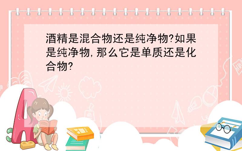 酒精是混合物还是纯净物?如果是纯净物,那么它是单质还是化合物?