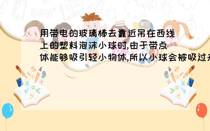 用带电的玻璃棒去靠近吊在西线上的塑料泡沫小球时,由于带点体能够吸引轻小物体,所以小球会被吸过来.但小球接触玻璃棒后又会立