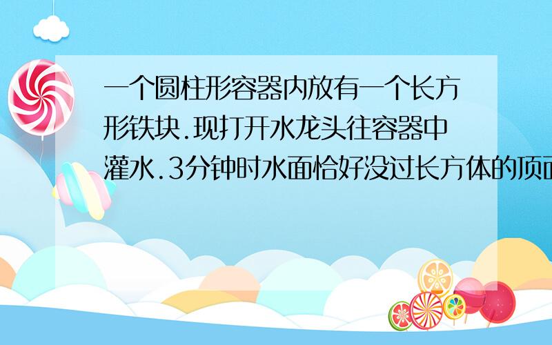 一个圆柱形容器内放有一个长方形铁块.现打开水龙头往容器中灌水.3分钟时水面恰好没过长方体的顶面.再过18分钟水已灌满容器