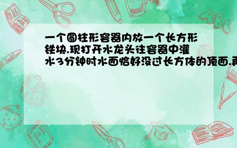 一个圆柱形容器内放一个长方形铁块.现打开水龙头往容器中灌水3分钟时水面恰好没过长方体的顶面.再过18分