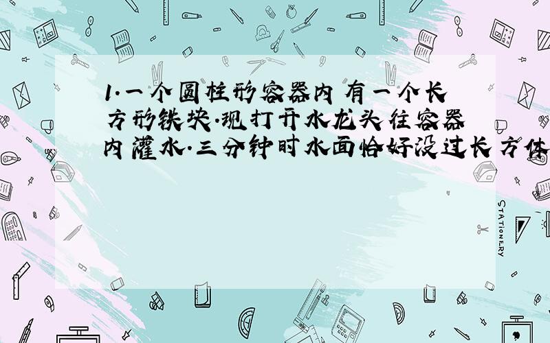 1.一个圆柱形容器内有一个长方形铁块.现打开水龙头往容器内灌水.三分钟时水面恰好没过长方体的顶面.再过18分钟水已灌满容