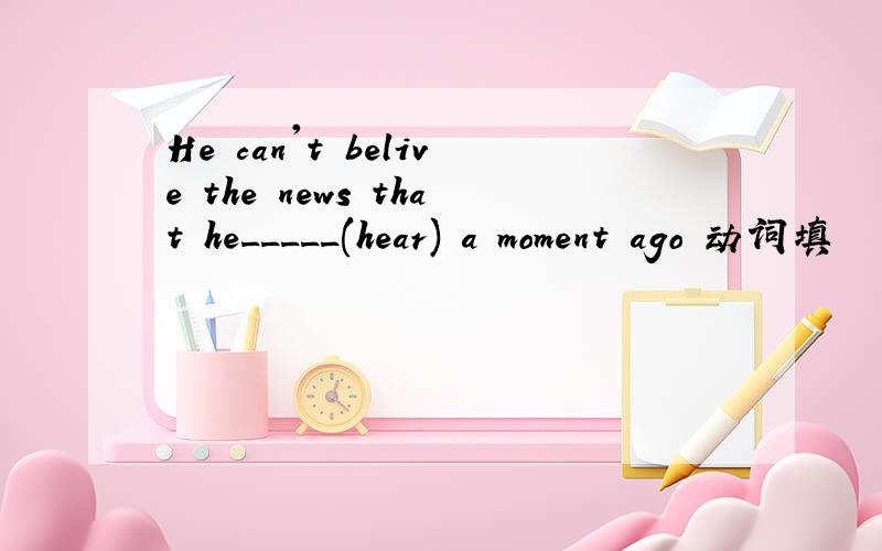 He can't belive the news that he_____(hear) a moment ago 动词填