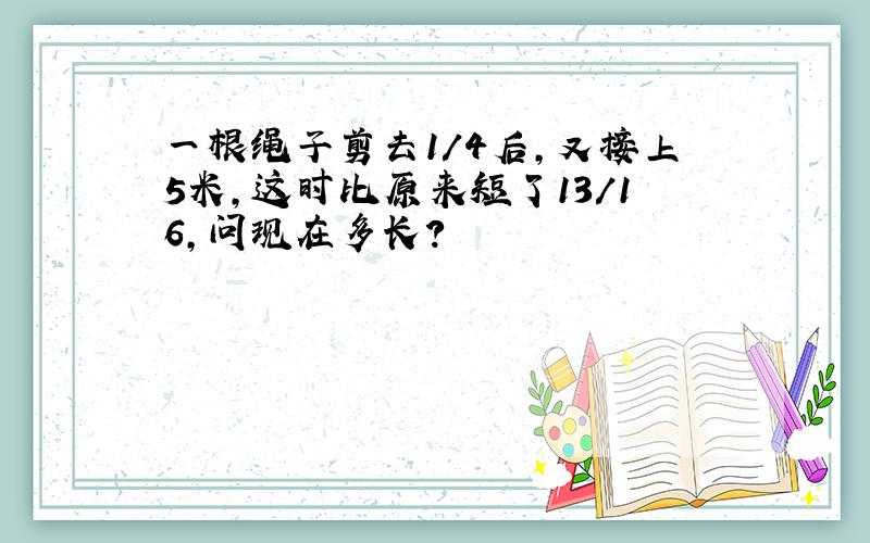 一根绳子剪去1/4后,又接上5米,这时比原来短了13/16,问现在多长?