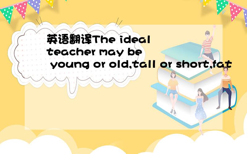 英语翻译The ideal teacher may be young or old,tall or short,fat