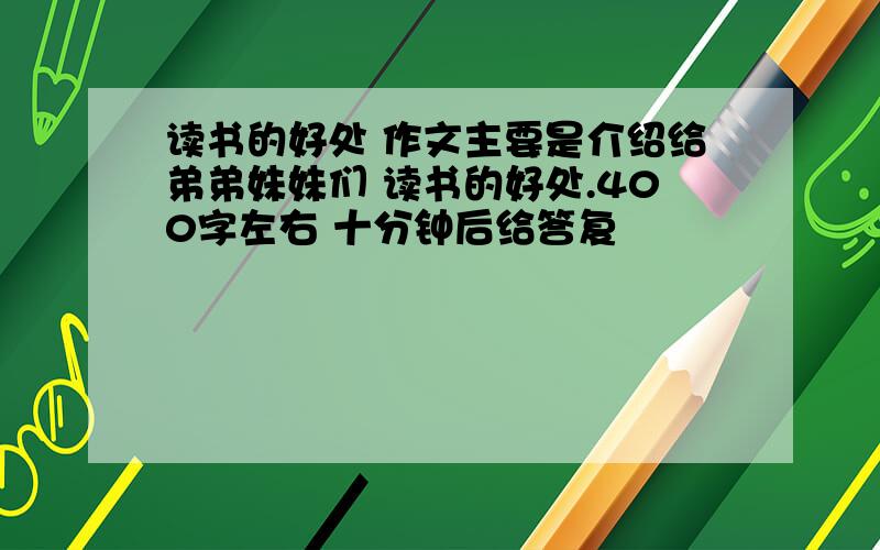 读书的好处 作文主要是介绍给弟弟妹妹们 读书的好处.400字左右 十分钟后给答复