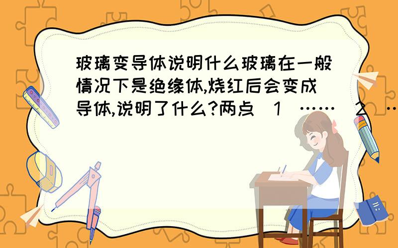 玻璃变导体说明什么玻璃在一般情况下是绝缘体,烧红后会变成导体,说明了什么?两点（1）……（2）……