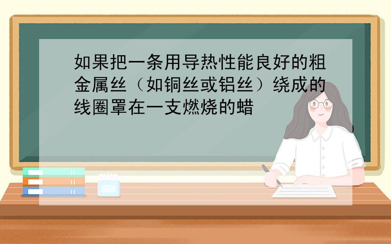 如果把一条用导热性能良好的粗金属丝（如铜丝或铝丝）绕成的线圈罩在一支燃烧的蜡