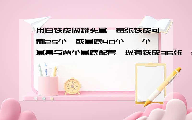 用白铁皮做罐头盒,每张铁皮可制25个,或盒底40个,一个盒身与两个盒底配套,现有铁皮36张,多少