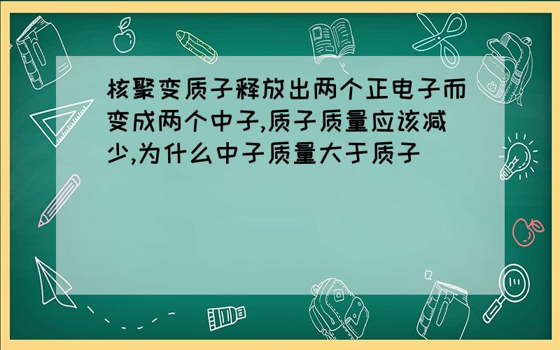 核聚变质子释放出两个正电子而变成两个中子,质子质量应该减少,为什么中子质量大于质子