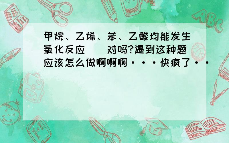 甲烷、乙烯、苯、乙酸均能发生氧化反应``对吗?遇到这种题应该怎么做啊啊啊···快疯了··