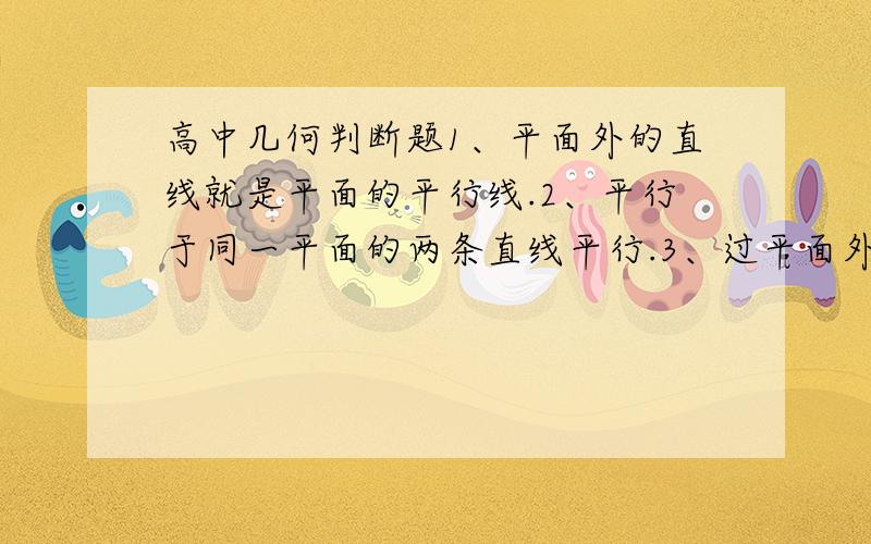 高中几何判断题1、平面外的直线就是平面的平行线.2、平行于同一平面的两条直线平行.3、过平面外一点可以作无数条直线和这个