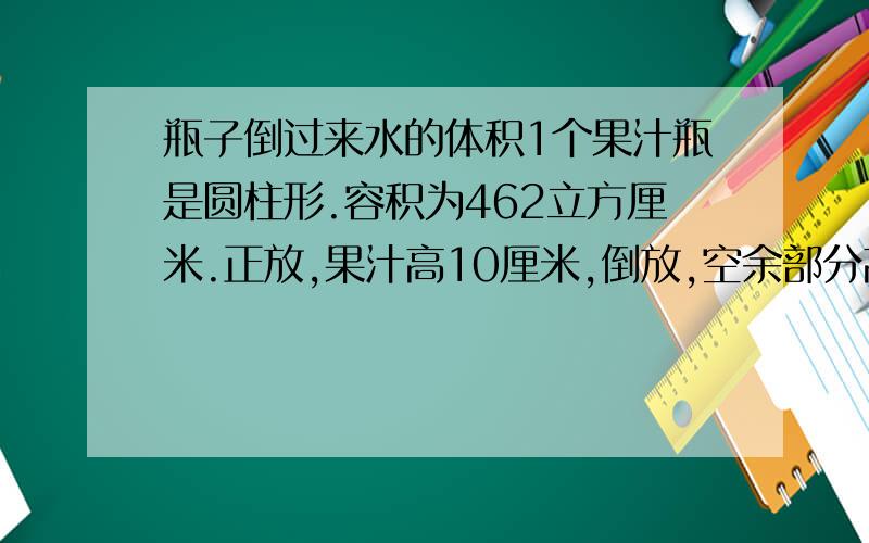 瓶子倒过来水的体积1个果汁瓶是圆柱形.容积为462立方厘米.正放,果汁高10厘米,倒放,空余部分高为2厘米,求果汁体积.