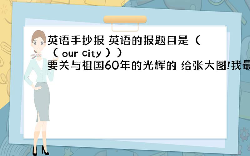 英语手抄报 英语的报题目是（（ our city ）） 要关与祖国60年的光辉的 给张大图!我最少加30分!