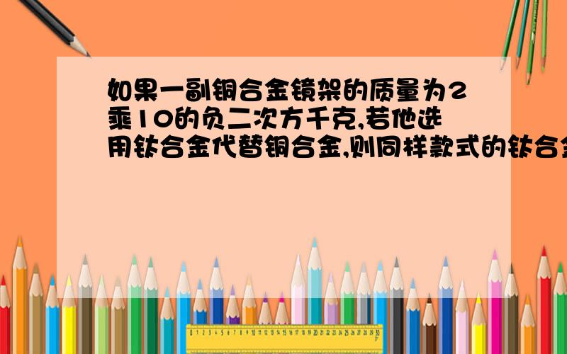 如果一副铜合金镜架的质量为2乘10的负二次方千克,若他选用钛合金代替铜合金,则同样款式的钛合金镜架的质量为多少千克?（铜