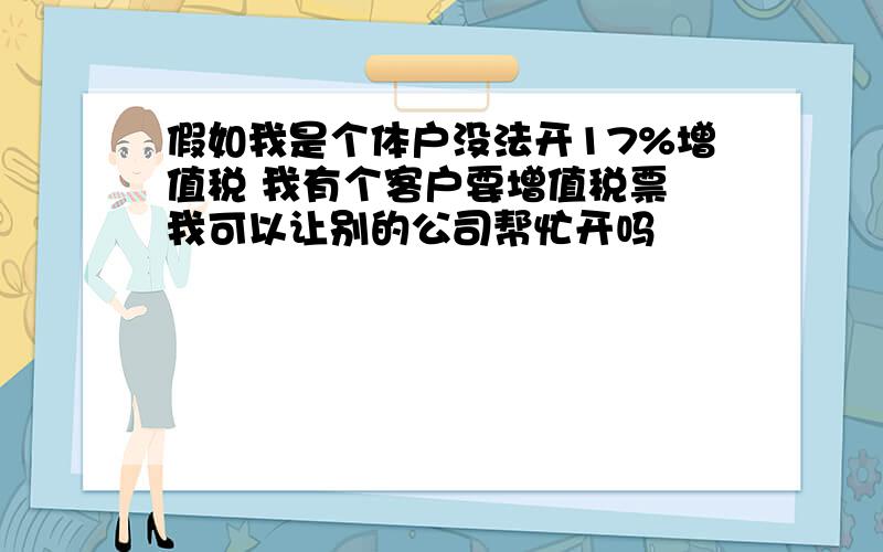 假如我是个体户没法开17%增值税 我有个客户要增值税票 我可以让别的公司帮忙开吗