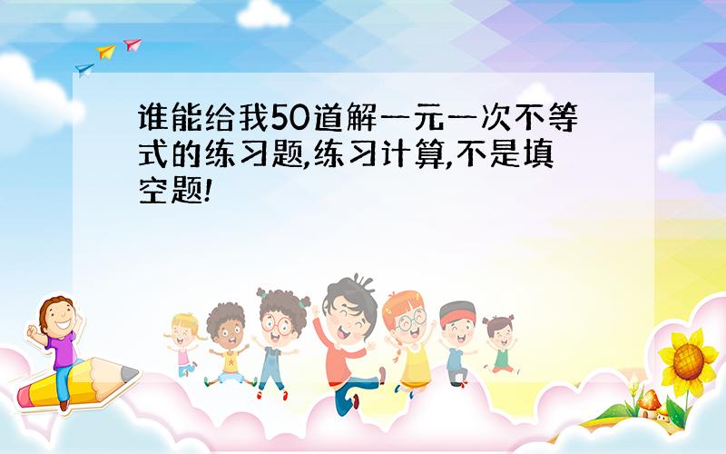 谁能给我50道解一元一次不等式的练习题,练习计算,不是填空题!