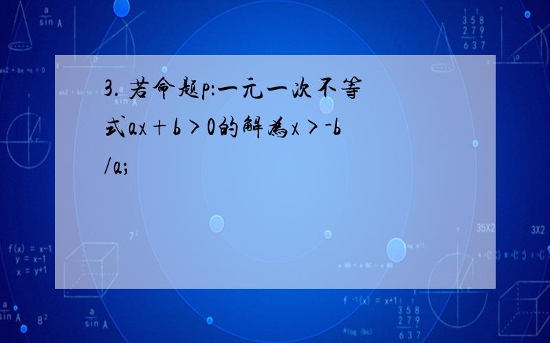 3． 若命题p：一元一次不等式ax+b>0的解为x>-b/a；