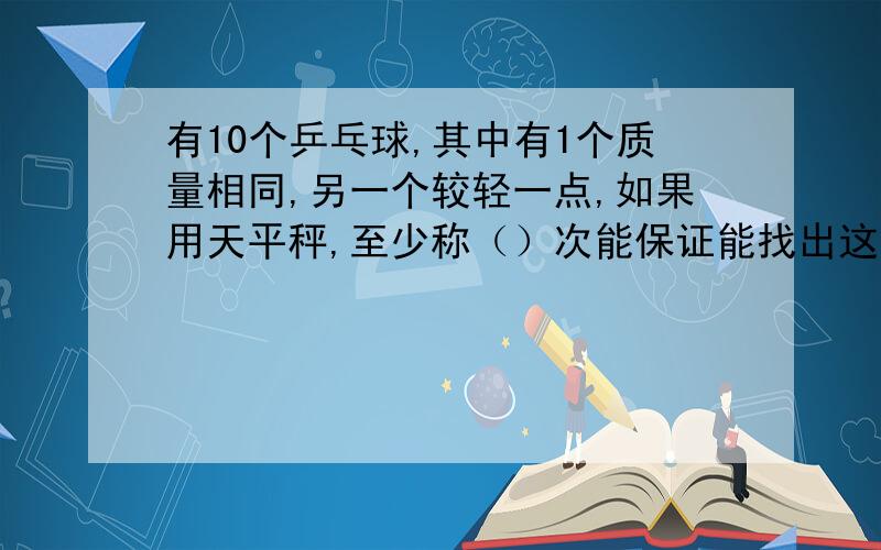 有10个乒乓球,其中有1个质量相同,另一个较轻一点,如果用天平秤,至少称（）次能保证能找出这个乒乓球.