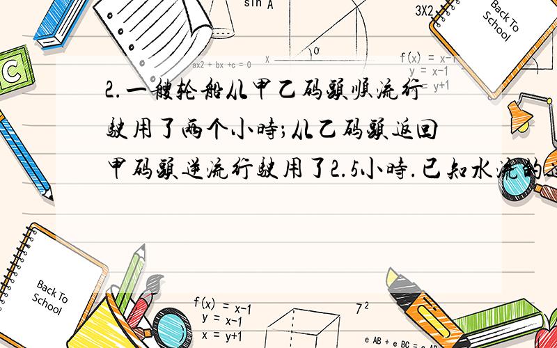 2.一艘轮船从甲乙码头顺流行驶用了两个小时；从乙码头返回甲码头逆流行驶用了2.5小时.已知水流的速度是3