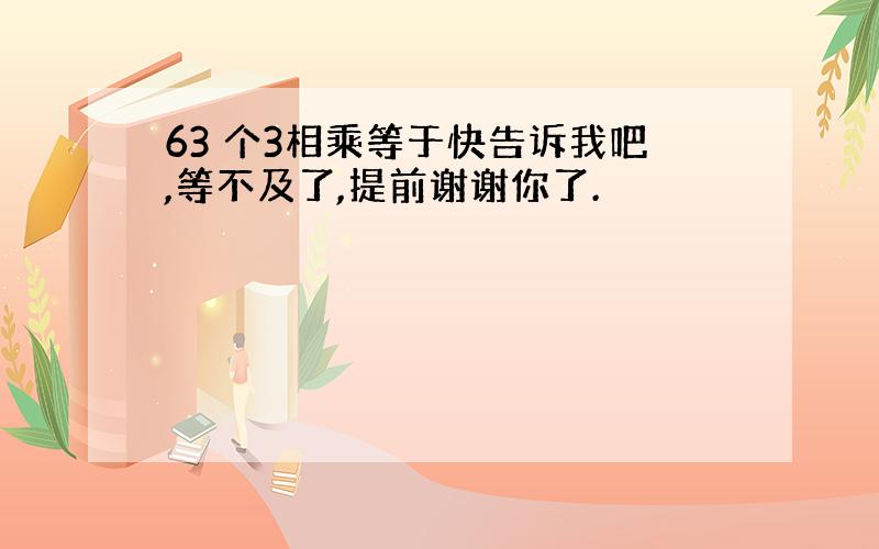 63 个3相乘等于快告诉我吧,等不及了,提前谢谢你了.