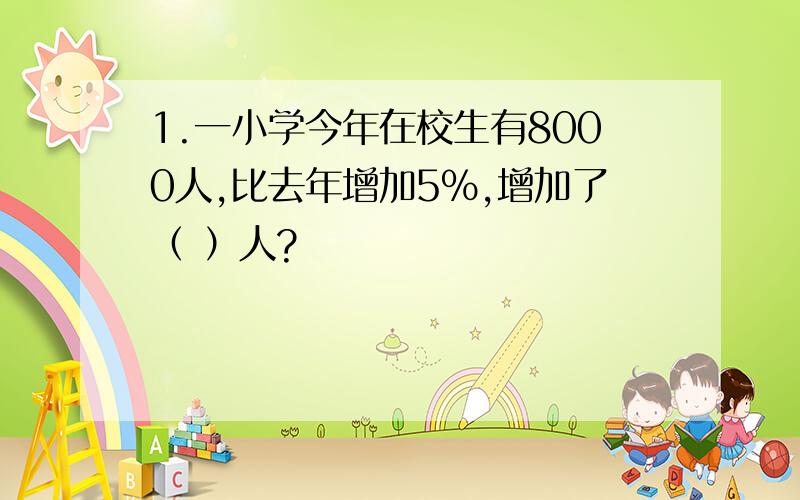 1.一小学今年在校生有8000人,比去年增加5%,增加了（ ）人?