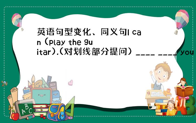 英语句型变化、同义句I can (play the guitar).(对划线部分提问) ____ ____ you __