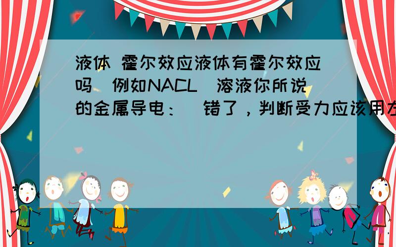 液体 霍尔效应液体有霍尔效应吗（例如NACL）溶液你所说的金属导电：（错了，判断受力应该用左手）改正如下看对吗磁感线指向