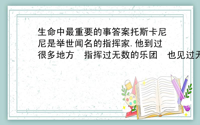 生命中最重要的事答案托斯卡尼尼是举世闻名的指挥家.他到过很多地方指挥过无数的乐团也见过无