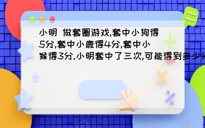 小明 做套圈游戏,套中小狗得5分,套中小鹿得4分,套中小猴得3分.小明套中了三次,可能得到多少分?有