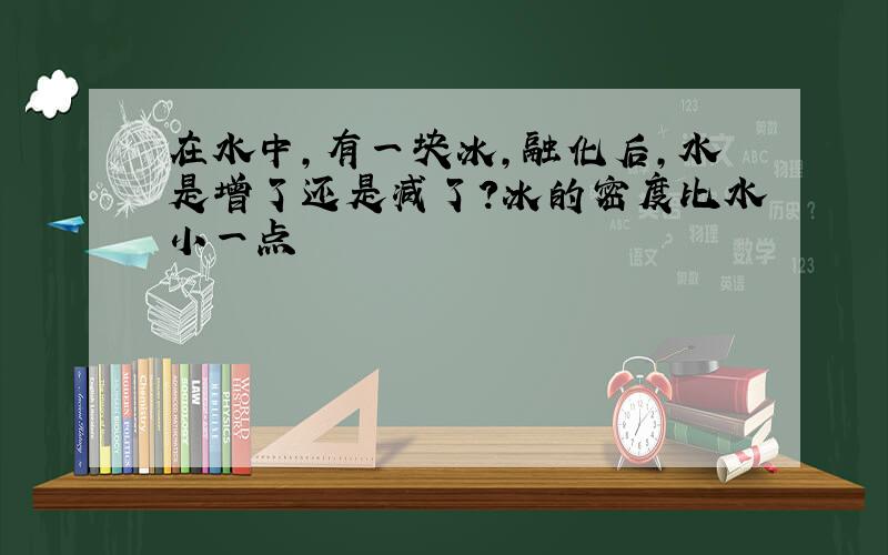 在水中,有一块冰,融化后,水是增了还是减了?冰的密度比水小一点