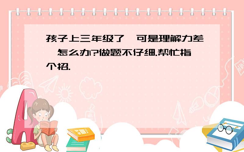 孩子上三年级了,可是理解力差,怎么办?做题不仔细.帮忙指个招.