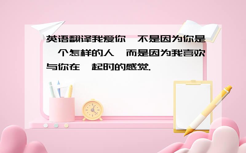 英语翻译我爱你,不是因为你是一个怎样的人,而是因为我喜欢与你在一起时的感觉.