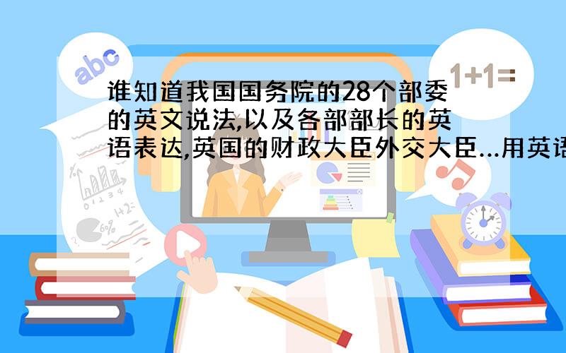 谁知道我国国务院的28个部委的英文说法,以及各部部长的英语表达,英国的财政大臣外交大臣…用英语怎么说