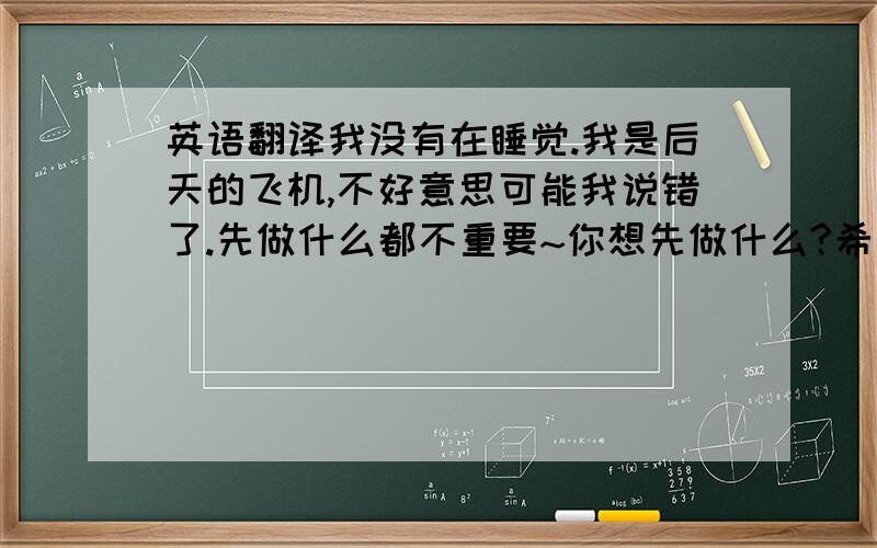 英语翻译我没有在睡觉.我是后天的飞机,不好意思可能我说错了.先做什么都不重要~你想先做什么?希望很快见到你~还有一句~希