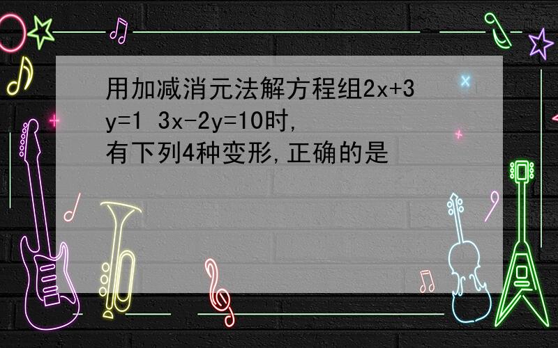 用加减消元法解方程组2x+3y=1 3x-2y=10时,有下列4种变形,正确的是