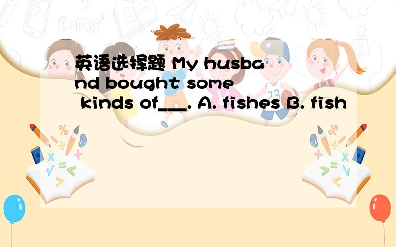 英语选择题 My husband bought some kinds of___. A. fishes B. fish